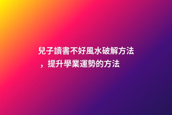 兒子讀書不好風水破解方法，提升學業運勢的方法